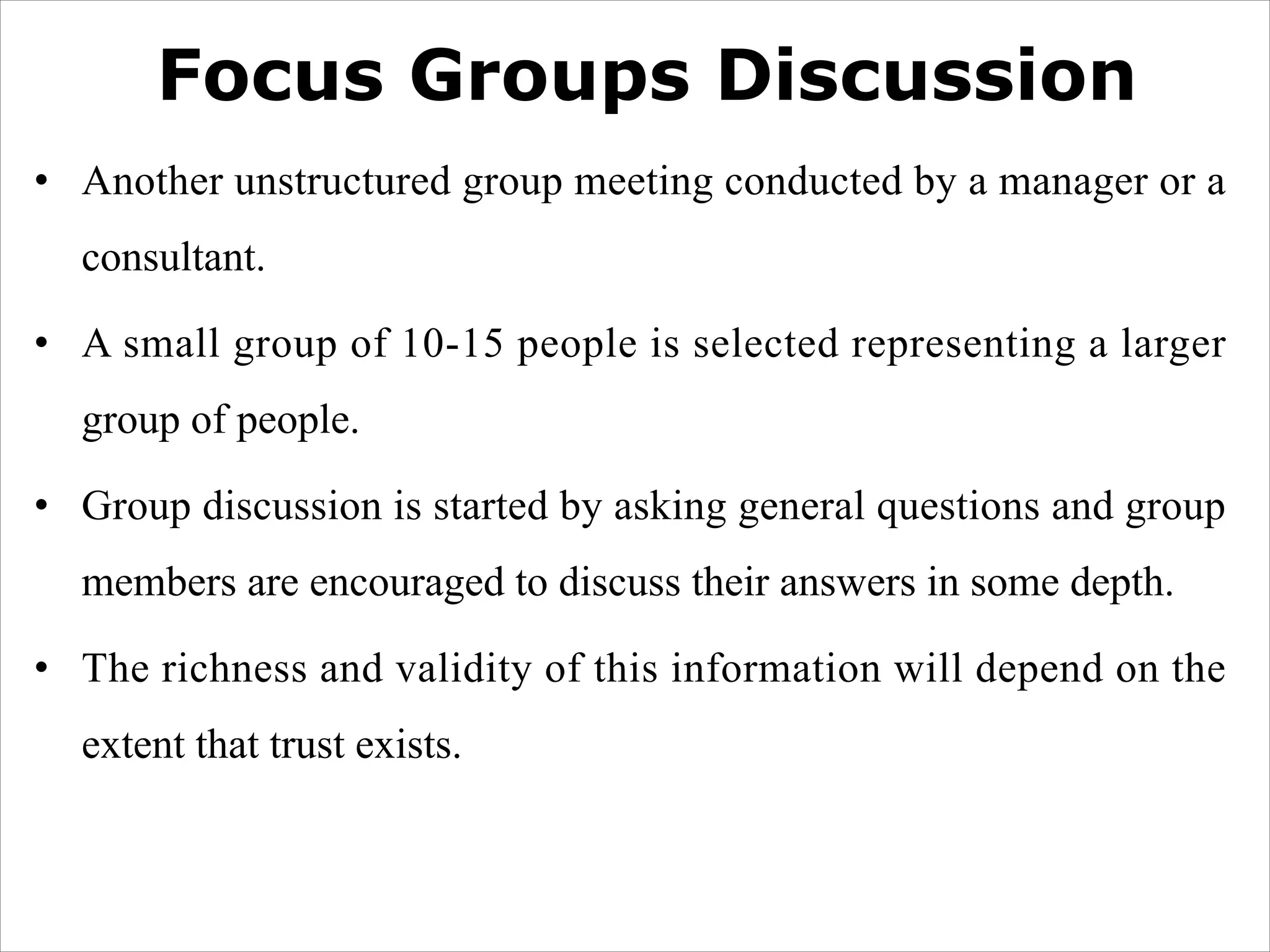 Focus Groups Discussion
• Another unstructured group meeting conducted by a manager or a
consultant.
• A small group of 10-15 people is selected representing a larger
group of people.
• Group discussion is started by asking general questions and group
members are encouraged to discuss their answers in some depth.
• The richness and validity of this information will depend on the
extent that trust exists.
 