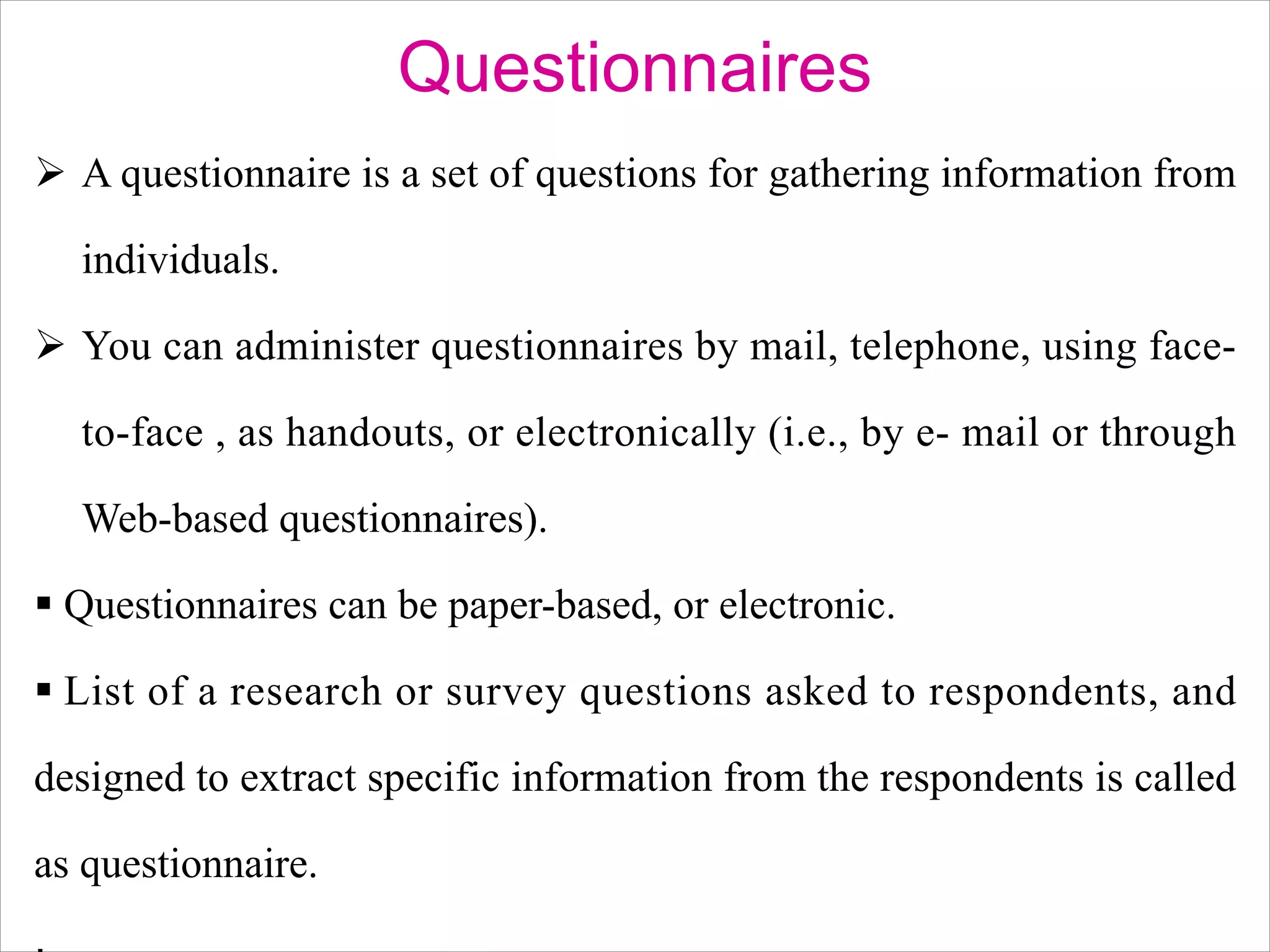 Questionnaires
Ø A questionnaire is a set of questions for gathering information from
individuals.
Ø You can administer questionnaires by mail, telephone, using face-
to-face , as handouts, or electronically (i.e., by e- mail or through
Web-based questionnaires).
§ Questionnaires can be paper-based, or electronic.
§ List of a research or survey questions asked to respondents, and
designed to extract specific information from the respondents is called
as questionnaire.
 