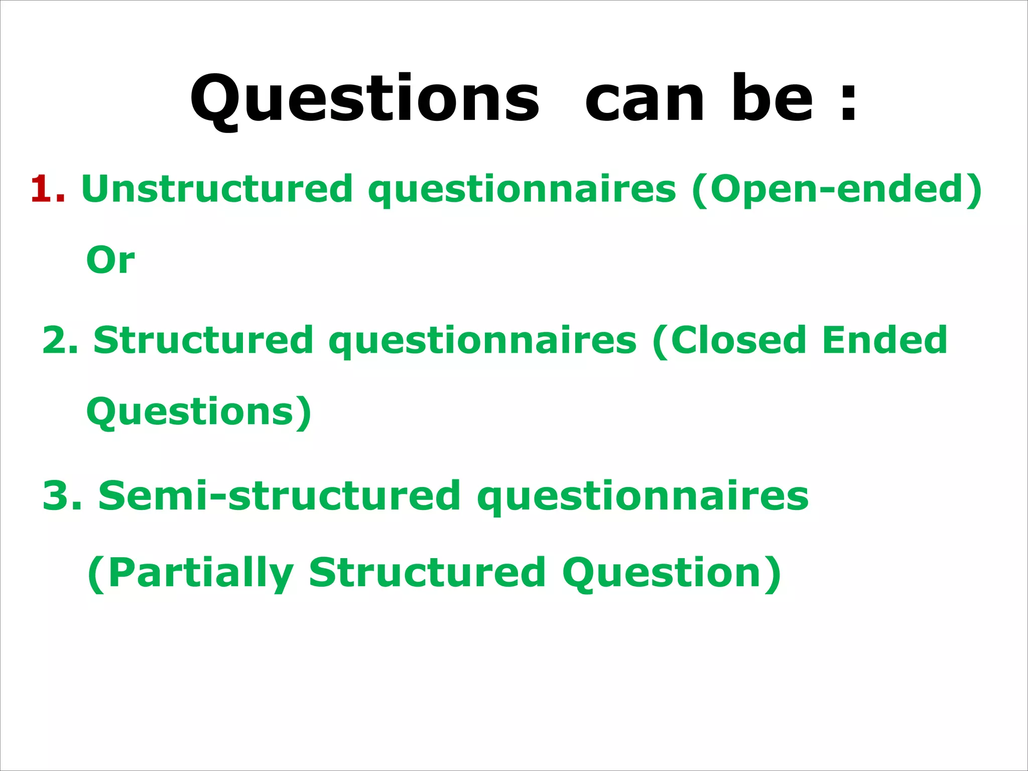 Questions can be :
1. Unstructured questionnaires (Open-ended)
Or
2. Structured questionnaires (Closed Ended
Questions)
3. Semi-structured questionnaires
(Partially Structured Question)
 