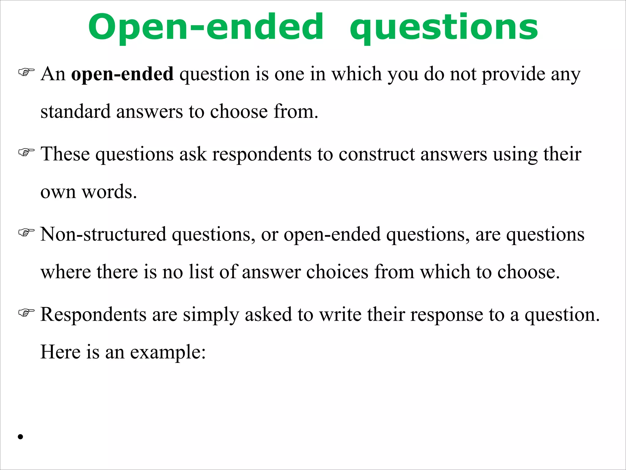 Open-ended questions
F An open-ended question is one in which you do not provide any
standard answers to choose from.
F These questions ask respondents to construct answers using their
own words.
F Non-structured questions, or open-ended questions, are questions
where there is no list of answer choices from which to choose.
F Respondents are simply asked to write their response to a question.
Here is an example:
•
 