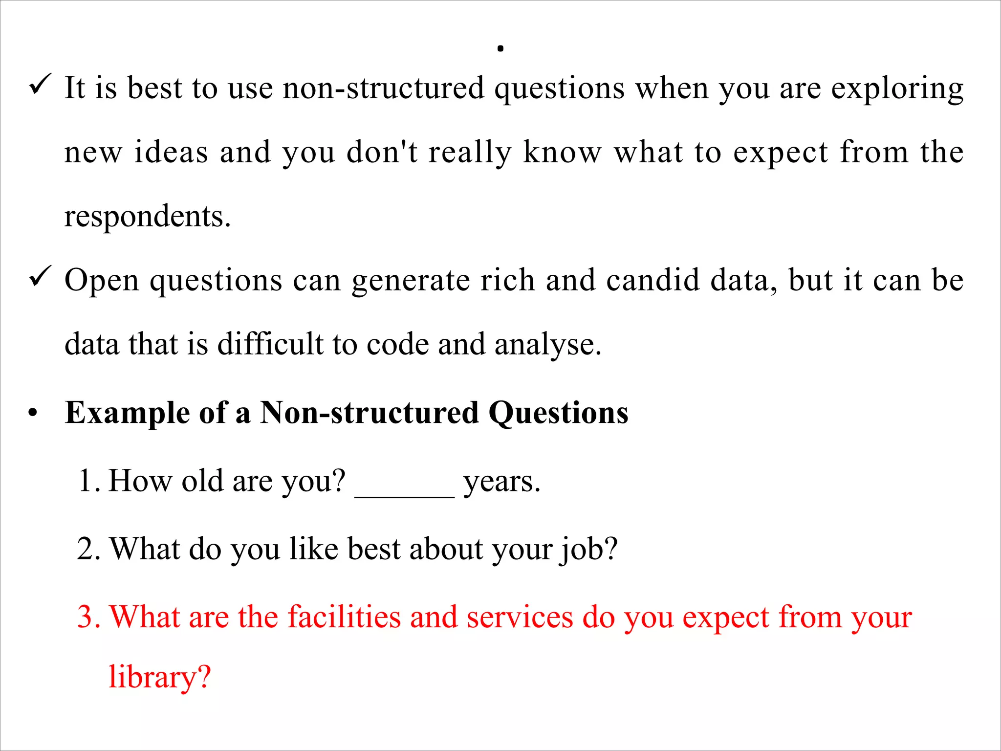 .
ü It is best to use non-structured questions when you are exploring
new ideas and you don't really know what to expect from the
respondents.
ü Open questions can generate rich and candid data, but it can be
data that is difficult to code and analyse.
• Example of a Non-structured Questions
1. How old are you? ______ years.
2. What do you like best about your job?
3. What are the facilities and services do you expect from your
library?
 