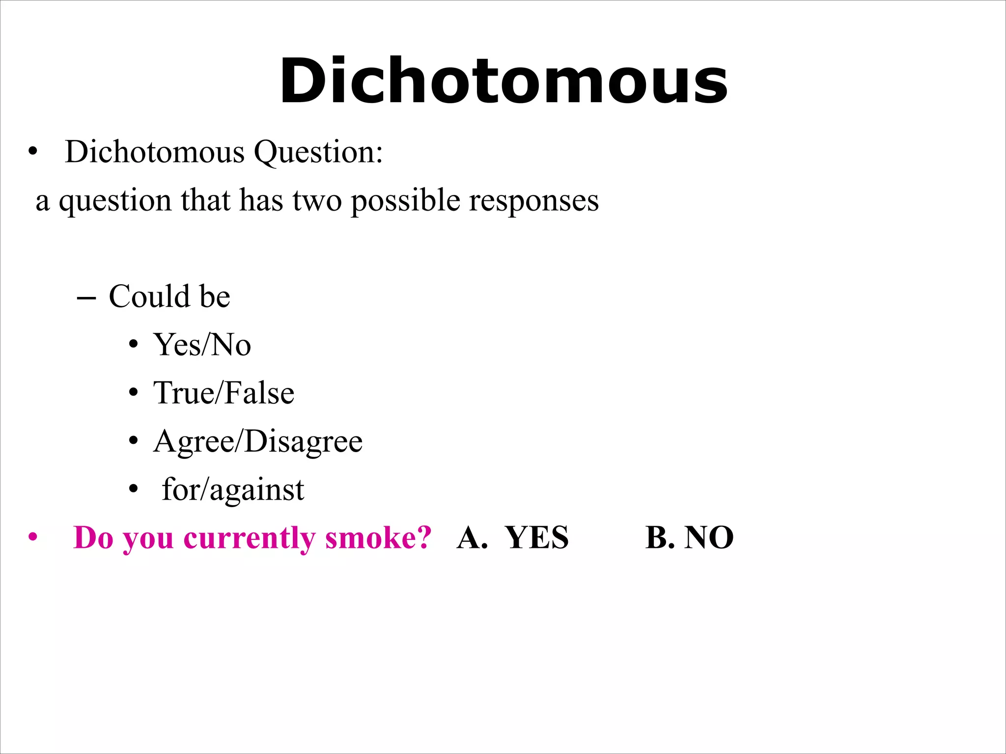 Dichotomous
• Dichotomous Question:
a question that has two possible responses
– Could be
• Yes/No
• True/False
• Agree/Disagree
• for/against
• Do you currently smoke? A. YES B. NO
 