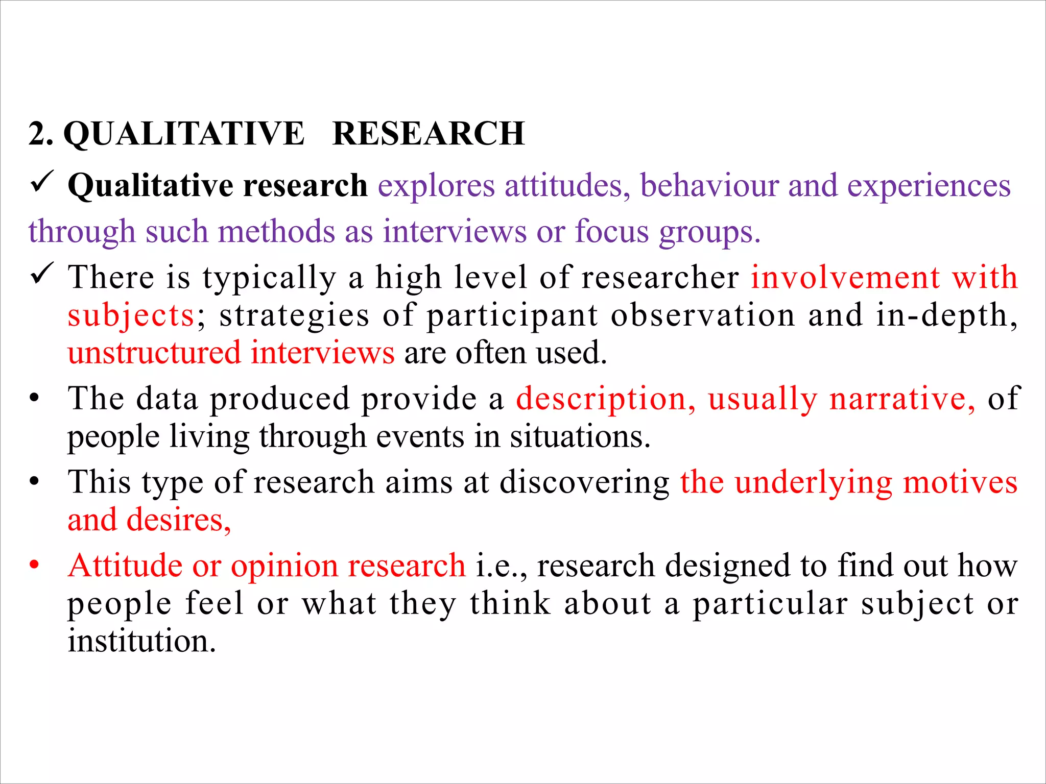 2. QUALITATIVE RESEARCH
ü Qualitative research explores attitudes, behaviour and experiences
through such methods as interviews or focus groups.
ü There is typically a high level of researcher involvement with
subjects; strategies of participant observation and in-depth,
unstructured interviews are often used.
• The data produced provide a description, usually narrative, of
people living through events in situations.
• This type of research aims at discovering the underlying motives
and desires,
• Attitude or opinion research i.e., research designed to find out how
people feel or what they think about a particular subject or
institution.
 