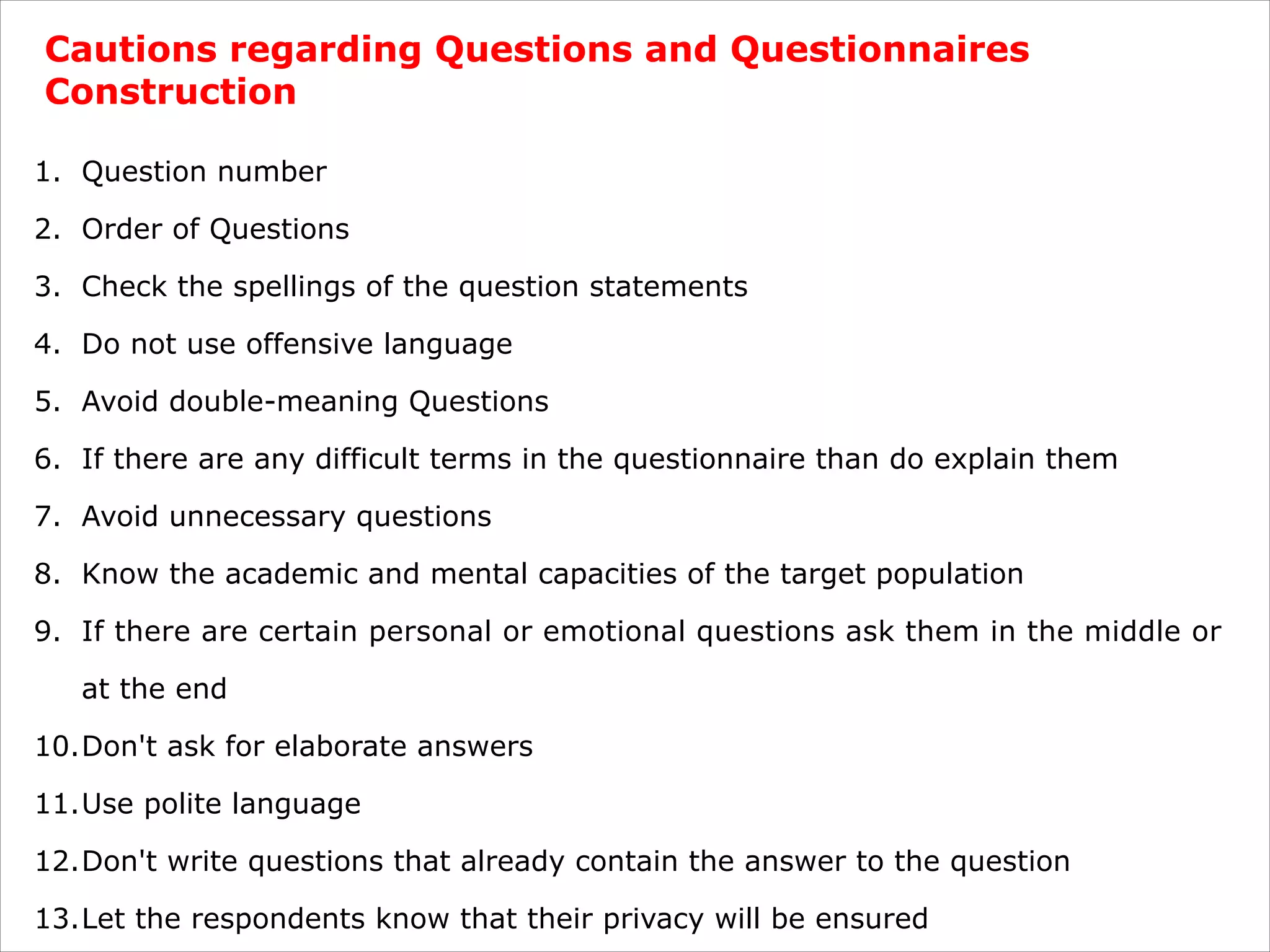 Cautions regarding Questions and Questionnaires
Construction
1. Question number
2. Order of Questions
3. Check the spellings of the question statements
4. Do not use offensive language
5. Avoid double-meaning Questions
6. If there are any difficult terms in the questionnaire than do explain them
7. Avoid unnecessary questions
8. Know the academic and mental capacities of the target population
9. If there are certain personal or emotional questions ask them in the middle or
at the end
10.Don't ask for elaborate answers
11.Use polite language
12.Don't write questions that already contain the answer to the question
13.Let the respondents know that their privacy will be ensured
 