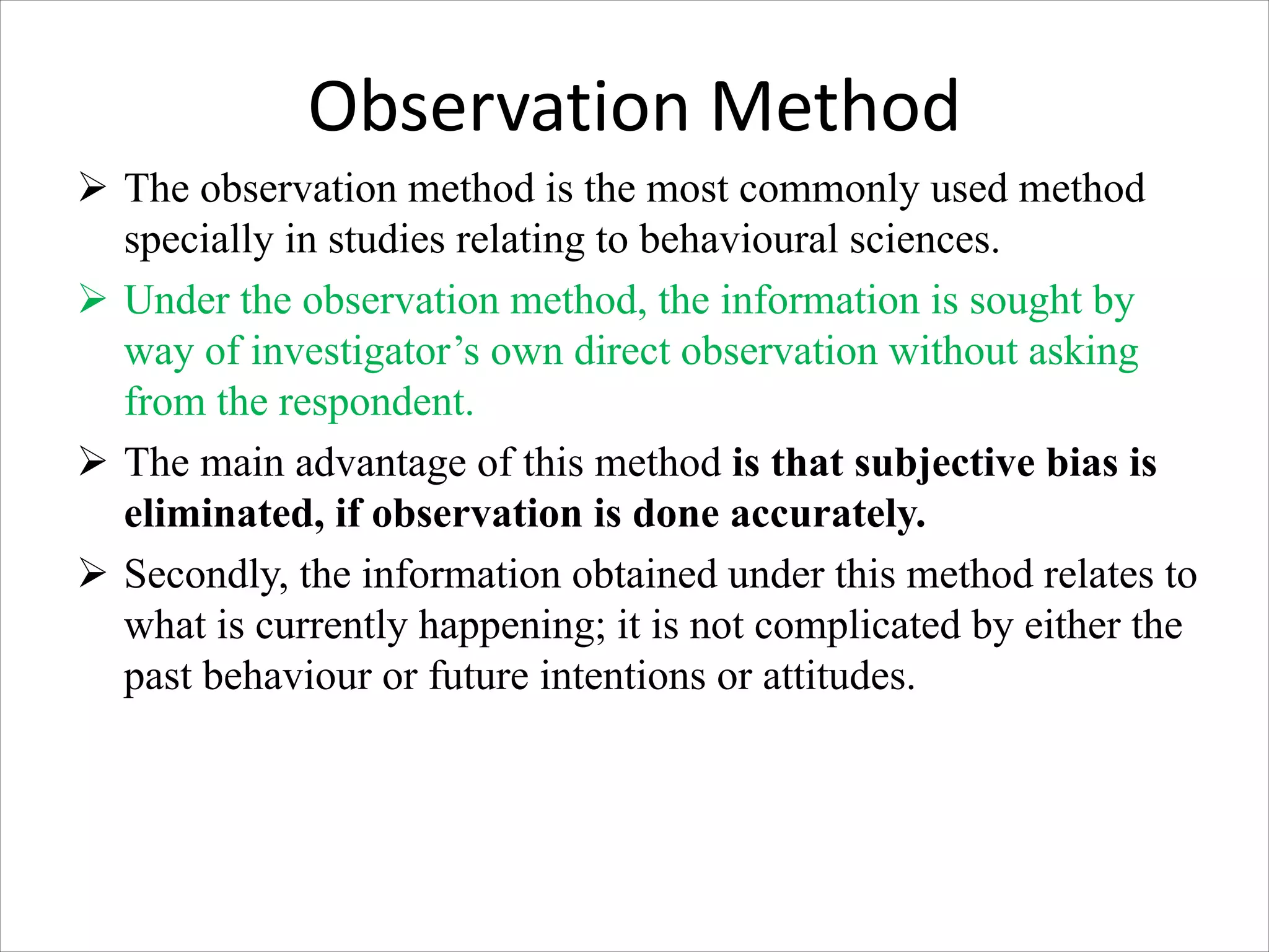 Observation Method
Ø The observation method is the most commonly used method
specially in studies relating to behavioural sciences.
Ø Under the observation method, the information is sought by
way of investigator’s own direct observation without asking
from the respondent.
Ø The main advantage of this method is that subjective bias is
eliminated, if observation is done accurately.
Ø Secondly, the information obtained under this method relates to
what is currently happening; it is not complicated by either the
past behaviour or future intentions or attitudes.
 
