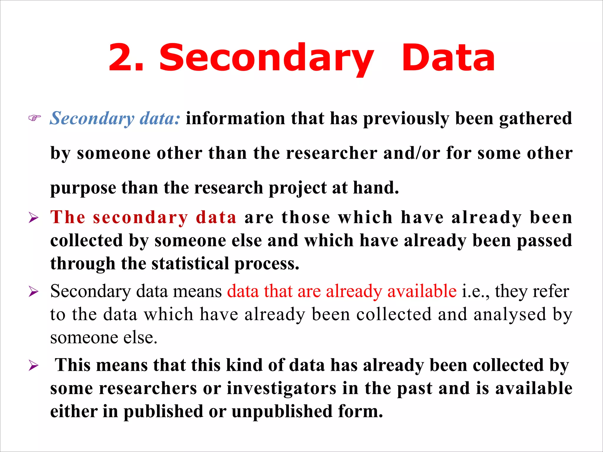 2. Secondary Data
F Secondary data: information that has previously been gathered
by someone other than the researcher and/or for some other
purpose than the research project at hand.
Ø The secondary data are those which have already been
collected by someone else and which have already been passed
through the statistical process.
Ø Secondary data means data that are already available i.e., they refer
to the data which have already been collected and analysed by
someone else.
Ø This means that this kind of data has already been collected by
some researchers or investigators in the past and is available
either in published or unpublished form.
 