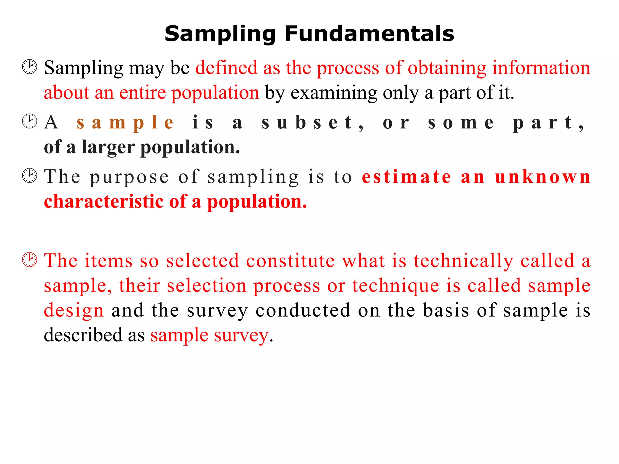 Sampling Fundamentals
¸ Sampling may be defined as the process of obtaining information
about an entire population by examining only a part of it.
¸ A s a m p l e i s a s u b s e t , o r s o m e p a r t ,
of a larger population.
¸ The purpose of sampling is to estimate an unknown
characteristic of a population.
¸ The items so selected constitute what is technically called a
sample, their selection process or technique is called sample
design and the survey conducted on the basis of sample is
described as sample survey.
 