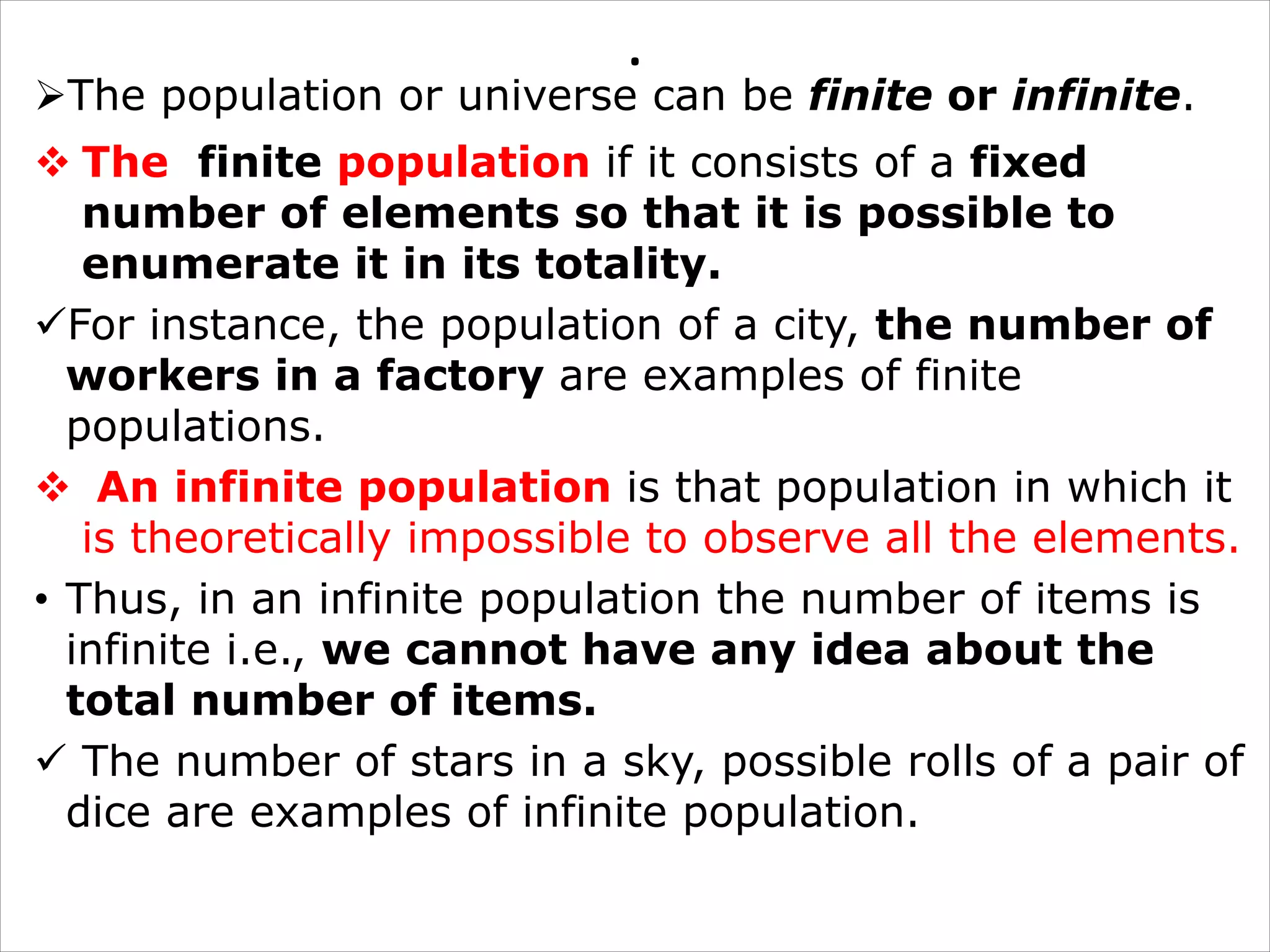 .
ØThe population or universe can be finite or infinite.
v The finite population if it consists of a fixed
number of elements so that it is possible to
enumerate it in its totality.
üFor instance, the population of a city, the number of
workers in a factory are examples of finite
populations.
v An infinite population is that population in which it
is theoretically impossible to observe all the elements.
• Thus, in an infinite population the number of items is
infinite i.e., we cannot have any idea about the
total number of items.
ü The number of stars in a sky, possible rolls of a pair of
dice are examples of infinite population.
 