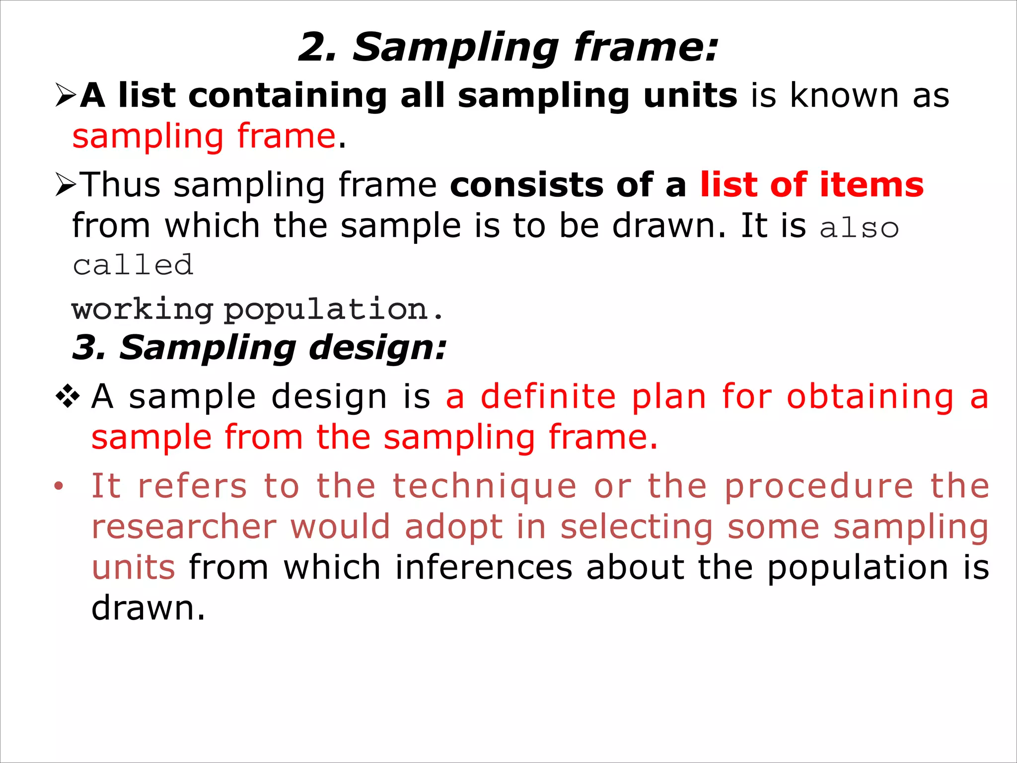 2. Sampling frame:
ØA list containing all sampling units is known as
sampling frame.
ØThus sampling frame consists of a list of items
from which the sample is to be drawn. It is also
called
working population.
3. Sampling design:
v A sample design is a definite plan for obtaining a
sample from the sampling frame.
• It refers to the technique or the procedure the
researcher would adopt in selecting some sampling
units from which inferences about the population is
drawn.
 