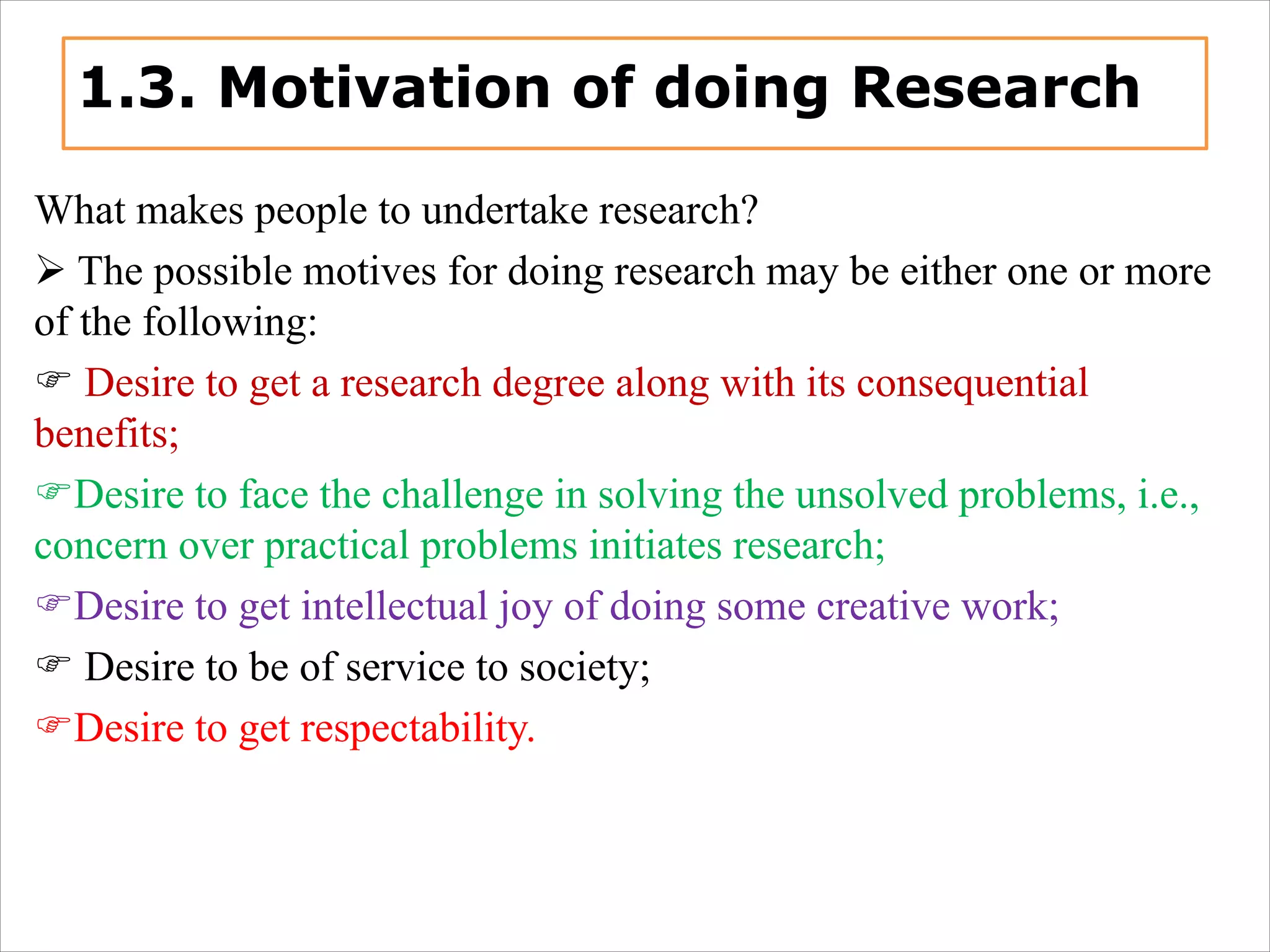 1.3. Motivation of doing Research
What makes people to undertake research?
Ø The possible motives for doing research may be either one or more
of the following:
F Desire to get a research degree along with its consequential
benefits;
FDesire to face the challenge in solving the unsolved problems, i.e.,
concern over practical problems initiates research;
FDesire to get intellectual joy of doing some creative work;
F Desire to be of service to society;
FDesire to get respectability.
 