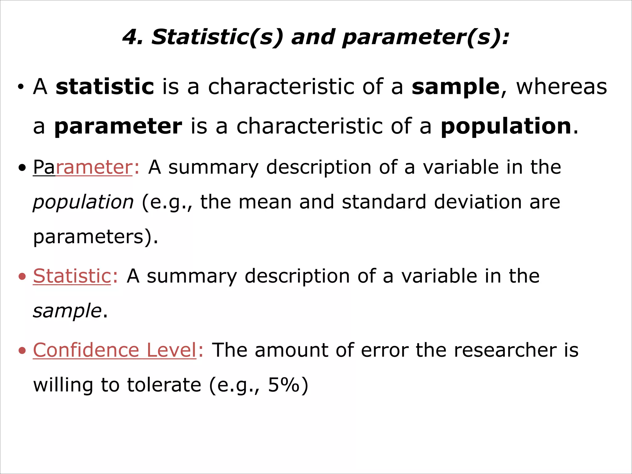 4. Statistic(s) and parameter(s):
• A statistic is a characteristic of a sample, whereas
a parameter is a characteristic of a population.
• Parameter: A summary description of a variable in the
population (e.g., the mean and standard deviation are
parameters).
• Statistic: A summary description of a variable in the
sample.
• Confidence Level: The amount of error the researcher is
willing to tolerate (e.g., 5%)
 