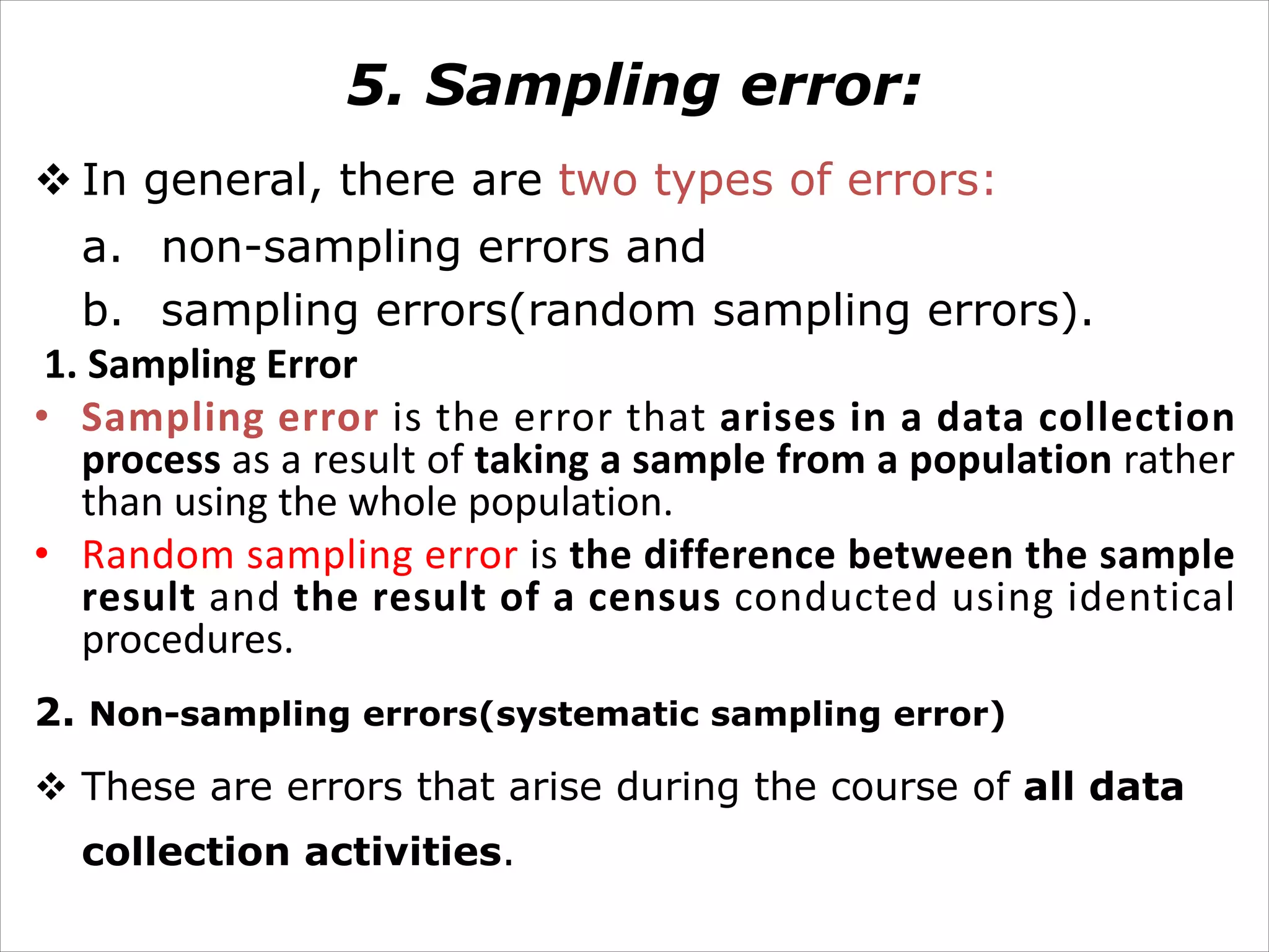 5. Sampling error:
v In general, there are two types of errors:
a. non-sampling errors and
b. sampling errors(random sampling errors).
1. Sampling Error
• Sampling error is the error that arises in a data collection
process as a result of taking a sample from a population rather
than using the whole population.
• Random sampling error is the difference between the sample
result and the result of a census conducted using identical
procedures.
2. Non-sampling errors(systematic sampling error)
v These are errors that arise during the course of all data
collection activities.
 