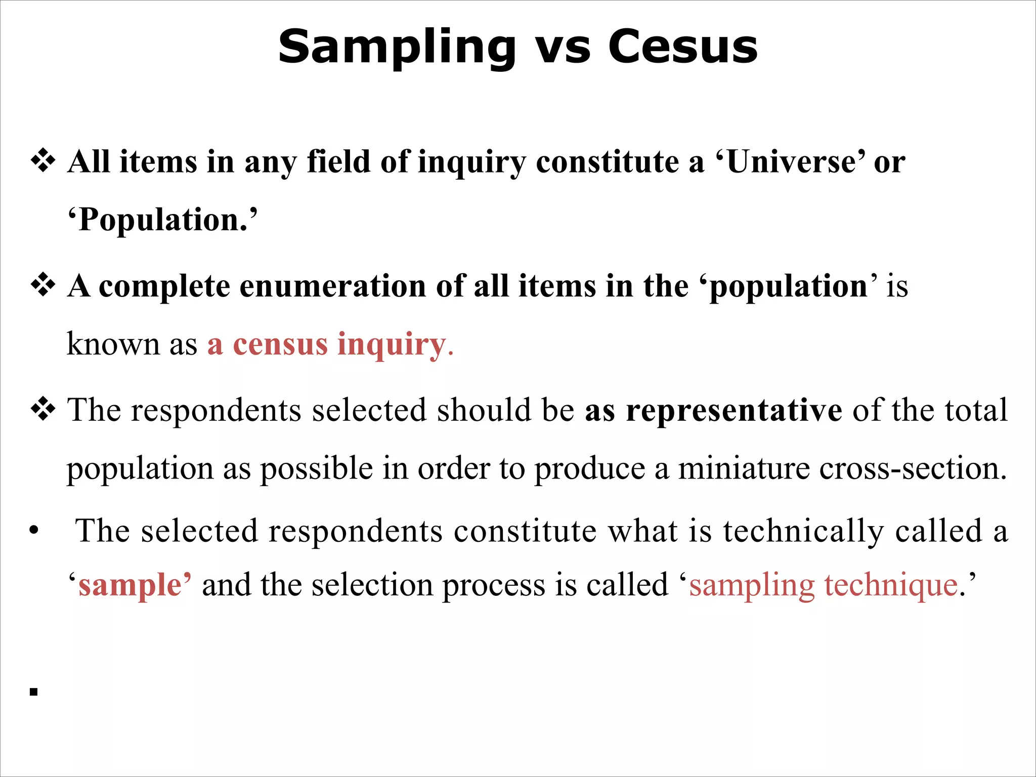 Sampling vs Cesus
v All items in any field of inquiry constitute a ‘Universe’ or
‘Population.’
v A complete enumeration of all items in the ‘population’ is
known as a census inquiry.
v The respondents selected should be as representative of the total
population as possible in order to produce a miniature cross-section.
• The selected respondents constitute what is technically called a
‘sample’ and the selection process is called ‘sampling technique.’
§
 