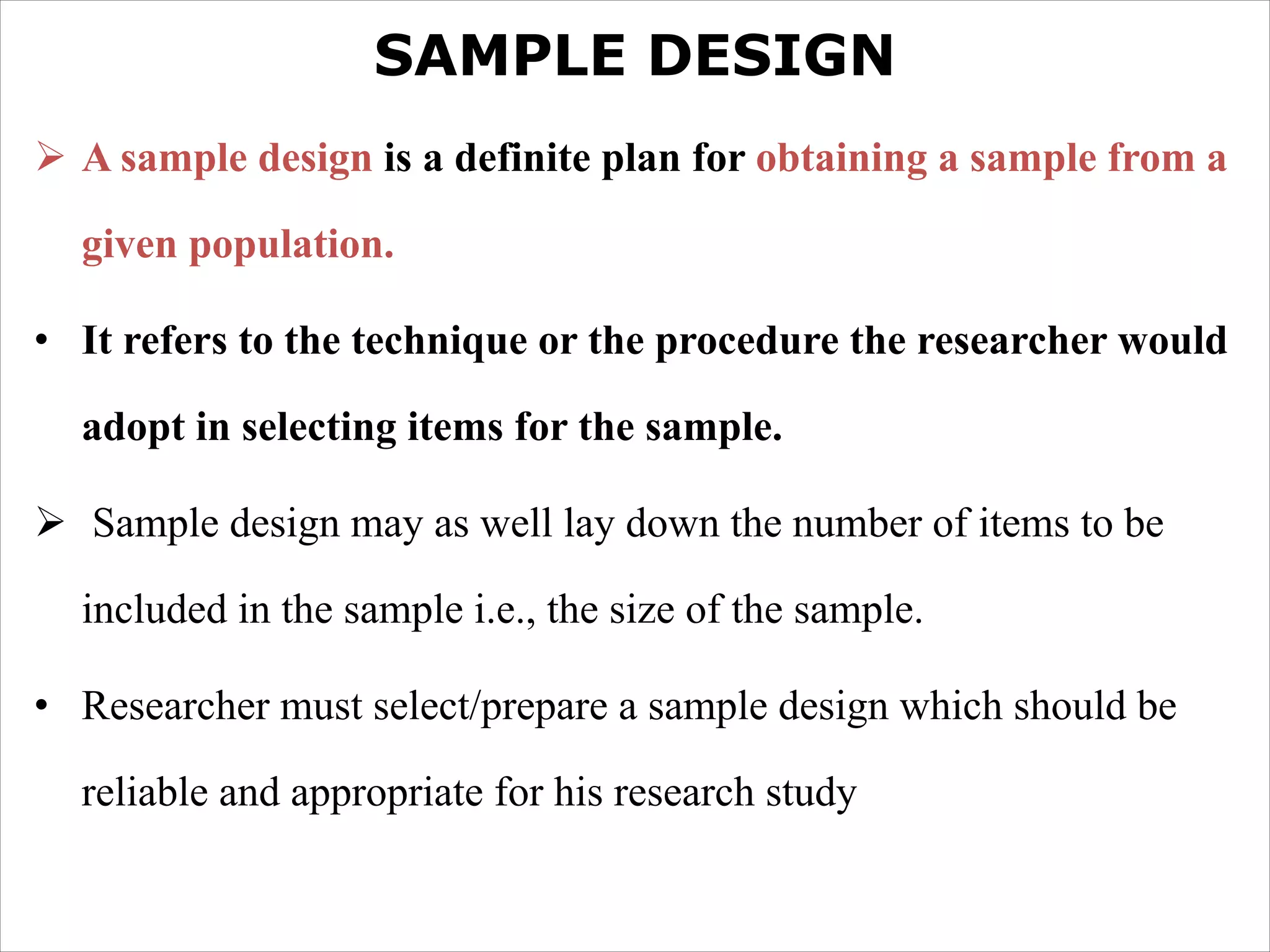 SAMPLE DESIGN
Ø A sample design is a definite plan for obtaining a sample from a
given population.
• It refers to the technique or the procedure the researcher would
adopt in selecting items for the sample.
Ø Sample design may as well lay down the number of items to be
included in the sample i.e., the size of the sample.
• Researcher must select/prepare a sample design which should be
reliable and appropriate for his research study
 