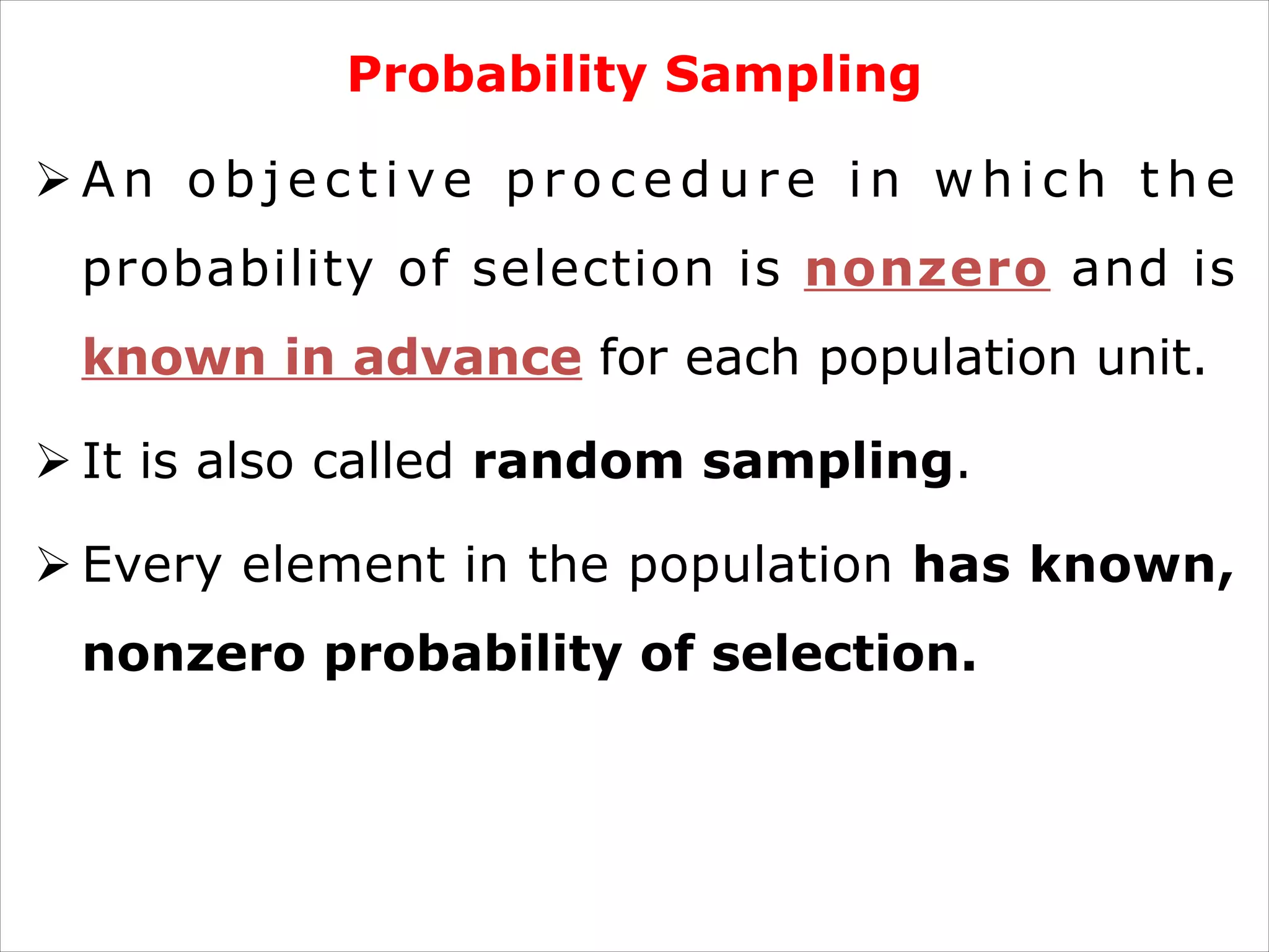 Probability Sampling
Ø A n o b j e c t i ve p r o c e d u r e i n w h i c h t h e
probability of selection is nonzero and is
known in advance for each population unit.
Ø It is also called random sampling.
Ø Every element in the population has known,
nonzero probability of selection.
 