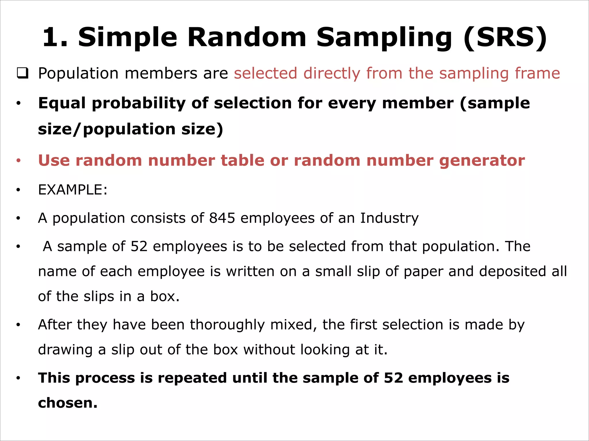 1. Simple Random Sampling (SRS)
q Population members are selected directly from the sampling frame
• Equal probability of selection for every member (sample
size/population size)
• Use random number table or random number generator
• EXAMPLE:
• A population consists of 845 employees of an Industry
• A sample of 52 employees is to be selected from that population. The
name of each employee is written on a small slip of paper and deposited all
of the slips in a box.
• After they have been thoroughly mixed, the first selection is made by
drawing a slip out of the box without looking at it.
• This process is repeated until the sample of 52 employees is
chosen.
 