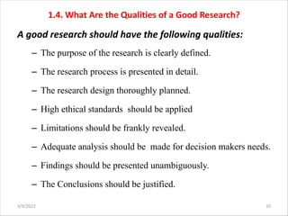 1.4. What Are the Qualities of a Good Research?
A good research should have the following qualities:
– The purpose of the research is clearly defined.
– The research process is presented in detail.
– The research design thoroughly planned.
– High ethical standards should be applied
– Limitations should be frankly revealed.
– Adequate analysis should be made for decision makers needs.
– Findings should be presented unambiguously.
– The Conclusions should be justified.
3/9/2022 10
 