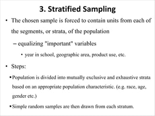 3. Stratified Sampling
• The chosen sample is forced to contain units from each of
the segments, or strata, of the population
– equalizing "important" variables
• year in school, geographic area, product use, etc.
• Steps:
§Population is divided into mutually exclusive and exhaustive strata
based on an appropriate population characteristic. (e.g. race, age,
gender etc.)
§Simple random samples are then drawn from each stratum.
 