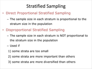 Stratified Sampling
• Direct Proportional Stratified Sampling
– The sample size in each stratum is proportional to the
stratum size in the population
• Disproportional Stratified Sampling
– The sample size in each stratum is NOT proportional to
the stratum size in the population
– Used if
1) some strata are too small
2) some strata are more important than others
3) some strata are more diversified than others
 
