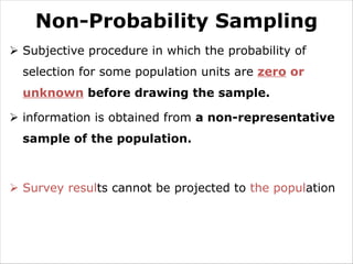 Non-Probability Sampling
Ø Subjective procedure in which the probability of
selection for some population units are zero or
unknown before drawing the sample.
Ø information is obtained from a non-representative
sample of the population.
Ø Survey results cannot be projected to the population
 