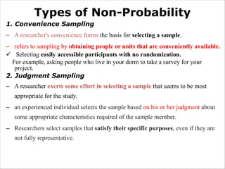 Types of Non-Probability
1. Convenience Sampling
– A researcher's convenience forms the basis for selecting a sample.
– refers to sampling by obtaining people or units that are conveniently available.
ü Selecting easily accessible participants with no randomization.
For example, asking people who live in your dorm to take a survey for your
project.
2. Judgment Sampling
– A researcher exerts some effort in selecting a sample that seems to be most
appropriate for the study.
– an experienced individual selects the sample based on his or her judgment about
some appropriate characteristics required of the sample member.
– Researchers select samples that satisfy their specific purposes, even if they are
not fully representative.
 