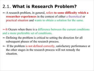 2.1. What is Research Problem?
ÑA research problem, in general, refers to some difficulty which a
researcher experiences in the context of either a theoretical or
practical situation and wants to obtain a solution for the same.
ÑIt Occurs when there is a difference between the current conditions
and a more preferable set of conditions.
ÑDefining the problem is critical to setting the direction for all
subsequent phases of the research process.
Ñ If the problem is not defined correctly, satisfactory performance at
the other stages in the research process will not remedy the
situation.
 