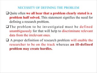 NECESSITY OF DEFINING THE PROBLEM
qQuite often we all hear that a problem clearly stated is a
problem half solved. This statement signifies the need for
defining a research problem.
qThe problem to be investigated must be defined
unambiguously for that will help to discriminate relevant
data from the irrelevant ones.
q A proper definition of research problem will enable the
researcher to be on the track whereas an ill-defined
problem may create hurdles.
 