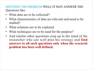 DEFINING THE PROBLEM WELL IT MAY ANSWER THE
Questions like:
• What data are to be collected?
• What characteristics of data are relevant and need to be
studied?
• What relations are to be explored.
• What techniques are to be used for the purpose?
• And similar other questions crop up in the mind of the
researcher who can well plan his strategy and find
answers to all such questions only when the research
problem has been well defined.
 