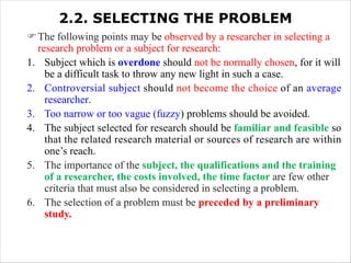 2.2. SELECTING THE PROBLEM
FThe following points may be observed by a researcher in selecting a
research problem or a subject for research:
1. Subject which is overdone should not be normally chosen, for it will
be a difficult task to throw any new light in such a case.
2. Controversial subject should not become the choice of an average
researcher.
3. Too narrow or too vague (fuzzy) problems should be avoided.
4. The subject selected for research should be familiar and feasible so
that the related research material or sources of research are within
one’s reach.
5. The importance of the subject, the qualifications and the training
of a researcher, the costs involved, the time factor are few other
criteria that must also be considered in selecting a problem.
6. The selection of a problem must be preceded by a preliminary
study.
 