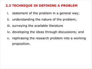 2.3 TECHNIQUE IN DEFINING A PROBLEM
i. statement of the problem in a general way;
ii. understanding the nature of the problem;
iii. surveying the available literature
iv. developing the ideas through discussions; and
v. rephrasing the research problem into a working
proposition.
 