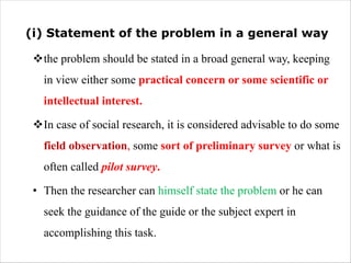 (i) Statement of the problem in a general way
vthe problem should be stated in a broad general way, keeping
in view either some practical concern or some scientific or
intellectual interest.
vIn case of social research, it is considered advisable to do some
field observation, some sort of preliminary survey or what is
often called pilot survey.
• Then the researcher can himself state the problem or he can
seek the guidance of the guide or the subject expert in
accomplishing this task.
 