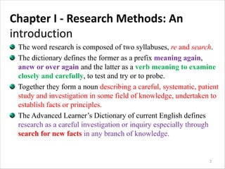 Chapter I - Research Methods: An
introduction
The word research is composed of two syllabuses, re and search.
The dictionary defines the former as a prefix meaning again,
anew or over again and the latter as a verb meaning to examine
closely and carefully, to test and try or to probe.
Together they form a noun describing a careful, systematic, patient
study and investigation in some field of knowledge, undertaken to
establish facts or principles.
The Advanced Learner’s Dictionary of current English defines
research as a careful investigation or inquiry especially through
search for new facts in any branch of knowledge.
2
 