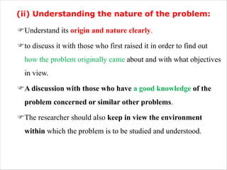 (ii) Understanding the nature of the problem:
FUnderstand its origin and nature clearly.
Fto discuss it with those who first raised it in order to find out
how the problem originally came about and with what objectives
in view.
FA discussion with those who have a good knowledge of the
problem concerned or similar other problems.
FThe researcher should also keep in view the environment
within which the problem is to be studied and understood.
 