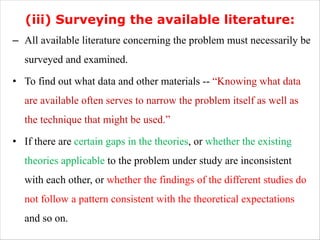 (iii) Surveying the available literature:
– All available literature concerning the problem must necessarily be
surveyed and examined.
• To find out what data and other materials -- “Knowing what data
are available often serves to narrow the problem itself as well as
the technique that might be used.”
• If there are certain gaps in the theories, or whether the existing
theories applicable to the problem under study are inconsistent
with each other, or whether the findings of the different studies do
not follow a pattern consistent with the theoretical expectations
and so on.
 