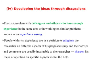 (iv) Developing the ideas through discussions
–Discuss problem with colleagues and others who have enough
experience in the same area or in working on similar problems ---
known as an experience survey.
–People with rich experience are in a position to enlighten the
researcher on different aspects of his proposed study and their advice
and comments are usually invaluable to the researcher --- sharpen his
focus of attention on specific aspects within the field.
 
