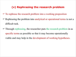 (v) Rephrasing the research problem
F To rephrase the research problem into a working proposition
F Rephrasing the problem into analytical or operational terms is not a
difficult task.
F Through rephrasing, the researcher puts the research problem in as
specific terms as possible so that it may become operationally
viable and may help in the development of working hypotheses.
 