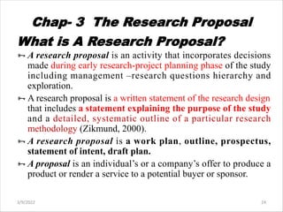 Chap- 3 The Research Proposal
What is A Research Proposal?
ÑA research proposal is an activity that incorporates decisions
made during early research-project planning phase of the study
including management –research questions hierarchy and
exploration.
ÑA research proposal is a written statement of the research design
that includes a statement explaining the purpose of the study
and a detailed, systematic outline of a particular research
methodology (Zikmund, 2000).
ÑA research proposal is a work plan, outline, prospectus,
statement of intent, draft plan.
ÑA proposal is an individual’s or a company’s offer to produce a
product or render a service to a potential buyer or sponsor.
3/9/2022 24
 