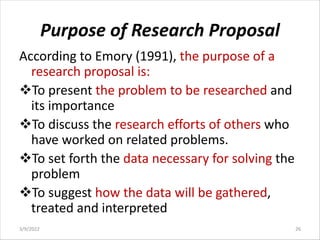 Purpose of Research Proposal
According to Emory (1991), the purpose of a
research proposal is:
vTo present the problem to be researched and
its importance
vTo discuss the research efforts of others who
have worked on related problems.
vTo set forth the data necessary for solving the
problem
vTo suggest how the data will be gathered,
treated and interpreted
3/9/2022 26
 