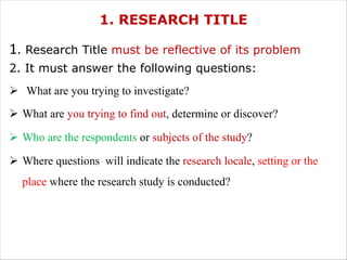 1. RESEARCH TITLE
1. Research Title must be reflective of its problem
2. It must answer the following questions:
Ø What are you trying to investigate?
Ø What are you trying to find out, determine or discover?
Ø Who are the respondents or subjects of the study?
Ø Where questions will indicate the research locale, setting or the
place where the research study is conducted?
 
