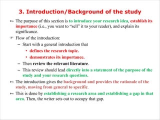 3. Introduction/Background of the study
Ñ The purpose of this section is to introduce your research idea, establish its
importance (i.e., you want to “sell” it to your reader), and explain its
significance.
F Flow of the introduction:
– Start with a general introduction that
• defines the research topic.
• demonstrates its importance.
– Then review the relevant literature.
– This review should lead directly into a statement of the purpose of the
study and your research questions.
Ñ The introduction gives the background and provides the rationale of the
study, moving from general to specific.
Ñ This is done by establishing a research area and establishing a gap in that
area. Then, the writer sets out to occupy that gap.
 