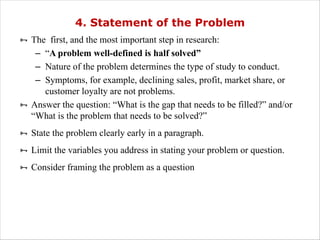 4. Statement of the Problem
Ñ The first, and the most important step in research:
– “A problem well-defined is half solved”
– Nature of the problem determines the type of study to conduct.
– Symptoms, for example, declining sales, profit, market share, or
customer loyalty are not problems.
Ñ Answer the question: “What is the gap that needs to be filled?” and/or
“What is the problem that needs to be solved?”
Ñ State the problem clearly early in a paragraph.
Ñ Limit the variables you address in stating your problem or question.
Ñ Consider framing the problem as a question
 