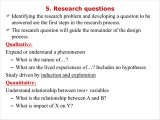 5. Research questions
F Identifying the research problem and developing a question to be
answered are the first steps in the research process.
F The research question will guide the remainder of the design
process.
Qualitative:
Expand or understand a phenomenon
– What is the nature of…?
– What are the lived experiences of…? Includes no hypotheses
Study driven by induction and exploration
Quantitative:
Understand relationship between two+ variables
– What is the relationship between A and B?
– What is impact of X on Y?
 