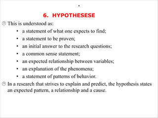 .
6. HYPOTHESESE
¸ This is understood as:
• a statement of what one expects to find;
• a statement to be proven;
• an initial answer to the research questions;
• a common sense statement;
• an expected relationship between variables;
• an explanation of the phenomena;
• a statement of patterns of behavior.
¸ In a research that strives to explain and predict, the hypothesis states
an expected pattern, a relationship and a cause.
 