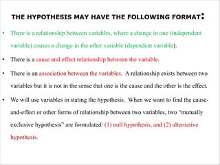 THE HYPOTHESIS MAY HAVE THE FOLLOWING FORMAT:
• There is a relationship between variables, where a change in one (independent
variable) causes a change in the other variable (dependent variable).
• There is a cause and effect relationship between the variable.
• There is an association between the variables. A relationship exists between two
variables but it is not in the sense that one is the cause and the other is the effect.
• We will use variables in stating the hypothesis. When we want to find the cause-
and-effect or other forms of relationship between two variables, two “mutually
exclusive hypothesis” are formulated: (1) null hypothesis, and (2) alternative
hypothesis.
 