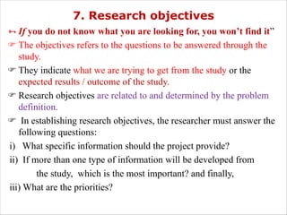 7. Research objectives
ÑIf you do not know what you are looking for, you won’t find it”
F The objectives refers to the questions to be answered through the
study.
F They indicate what we are trying to get from the study or the
expected results / outcome of the study.
F Research objectives are related to and determined by the problem
definition.
F In establishing research objectives, the researcher must answer the
following questions:
i) What specific information should the project provide?
ii) If more than one type of information will be developed from
the study, which is the most important? and finally,
iii) What are the priorities?
 