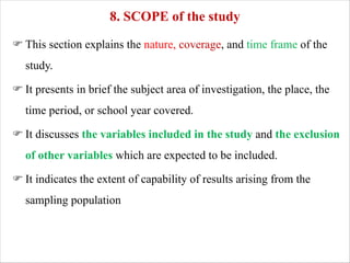 8. SCOPE of the study
F This section explains the nature, coverage, and time frame of the
study.
F It presents in brief the subject area of investigation, the place, the
time period, or school year covered.
F It discusses the variables included in the study and the exclusion
of other variables which are expected to be included.
F It indicates the extent of capability of results arising from the
sampling population
 