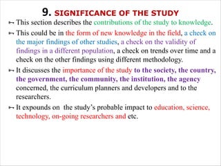 9. SIGNIFICANCE OF THE STUDY
ÑThis section describes the contributions of the study to knowledge.
ÑThis could be in the form of new knowledge in the field, a check on
the major findings of other studies, a check on the validity of
findings in a different population, a check on trends over time and a
check on the other findings using different methodology.
ÑIt discusses the importance of the study to the society, the country,
the government, the community, the institution, the agency
concerned, the curriculum planners and developers and to the
researchers.
ÑIt expounds on the study’s probable impact to education, science,
technology, on-going researchers and etc.
 