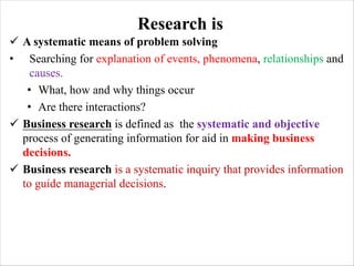 Research is
ü A systematic means of problem solving
• Searching for explanation of events, phenomena, relationships and
causes.
• What, how and why things occur
• Are there interactions?
ü Business research is defined as the systematic and objective
process of generating information for aid in making business
decisions.
ü Business research is a systematic inquiry that provides information
to guide managerial decisions.
 