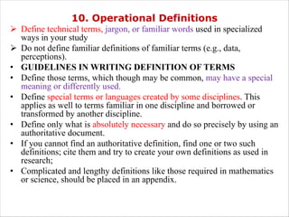 10. Operational Definitions
Ø Define technical terms, jargon, or familiar words used in specialized
ways in your study
Ø Do not define familiar definitions of familiar terms (e.g., data,
perceptions).
• GUIDELINES IN WRITING DEFINITION OF TERMS
• Define those terms, which though may be common, may have a special
meaning or differently used.
• Define special terms or languages created by some disciplines. This
applies as well to terms familiar in one discipline and borrowed or
transformed by another discipline.
• Define only what is absolutely necessary and do so precisely by using an
authoritative document.
• If you cannot find an authoritative definition, find one or two such
definitions; cite them and try to create your own definitions as used in
research;
• Complicated and lengthy definitions like those required in mathematics
or science, should be placed in an appendix.
 