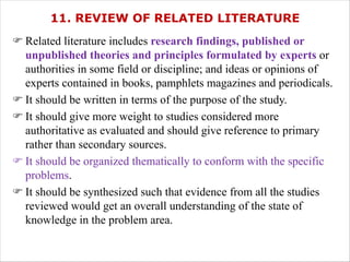 11. REVIEW OF RELATED LITERATURE
F Related literature includes research findings, published or
unpublished theories and principles formulated by experts or
authorities in some field or discipline; and ideas or opinions of
experts contained in books, pamphlets magazines and periodicals.
F It should be written in terms of the purpose of the study.
F It should give more weight to studies considered more
authoritative as evaluated and should give reference to primary
rather than secondary sources.
F It should be organized thematically to conform with the specific
problems.
F It should be synthesized such that evidence from all the studies
reviewed would get an overall understanding of the state of
knowledge in the problem area.
 